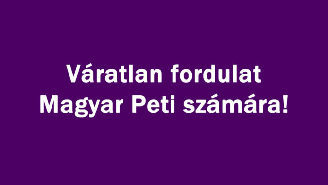 Váratlan fordulat Magyar Peti számára!