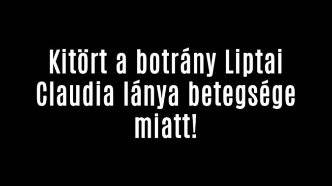 Kitört a botrány Liptai Claudia lánya betegsége miatt!