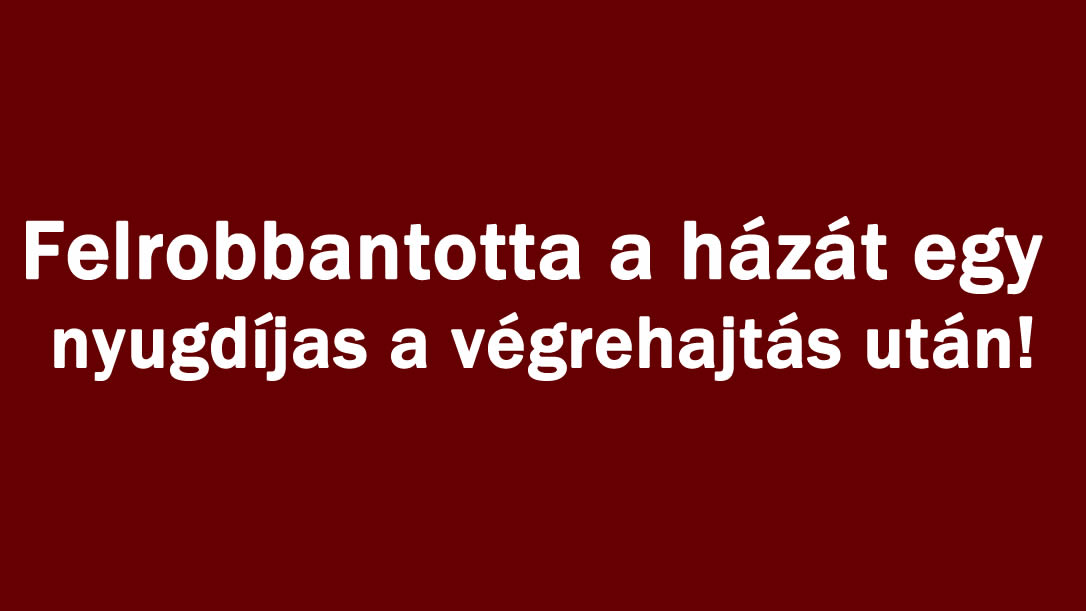 Felrobbantotta a házát egy nyugdíjas a végrehajtás után!