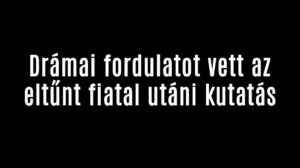 Drámai fordulatot vett az eltűnt fiatal utáni kutatás