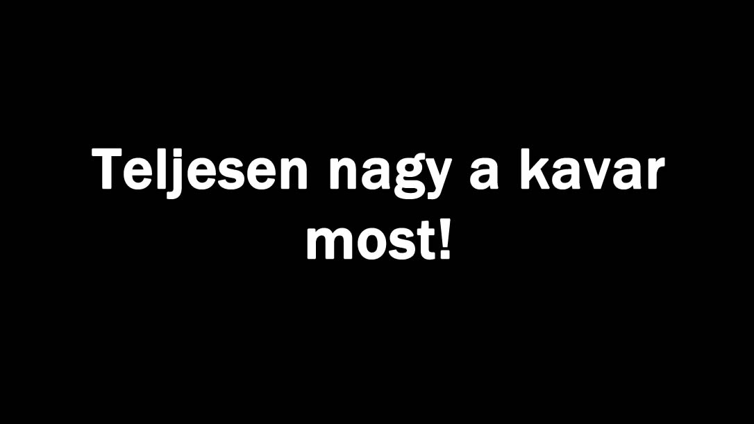 Teljesen nagy a kavar most!